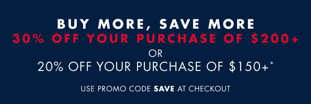 Buy more, save more                                            30% off you purchase of $200+ or 20% off your purchase of $150+*                                            Use promo code save at checkout                                         