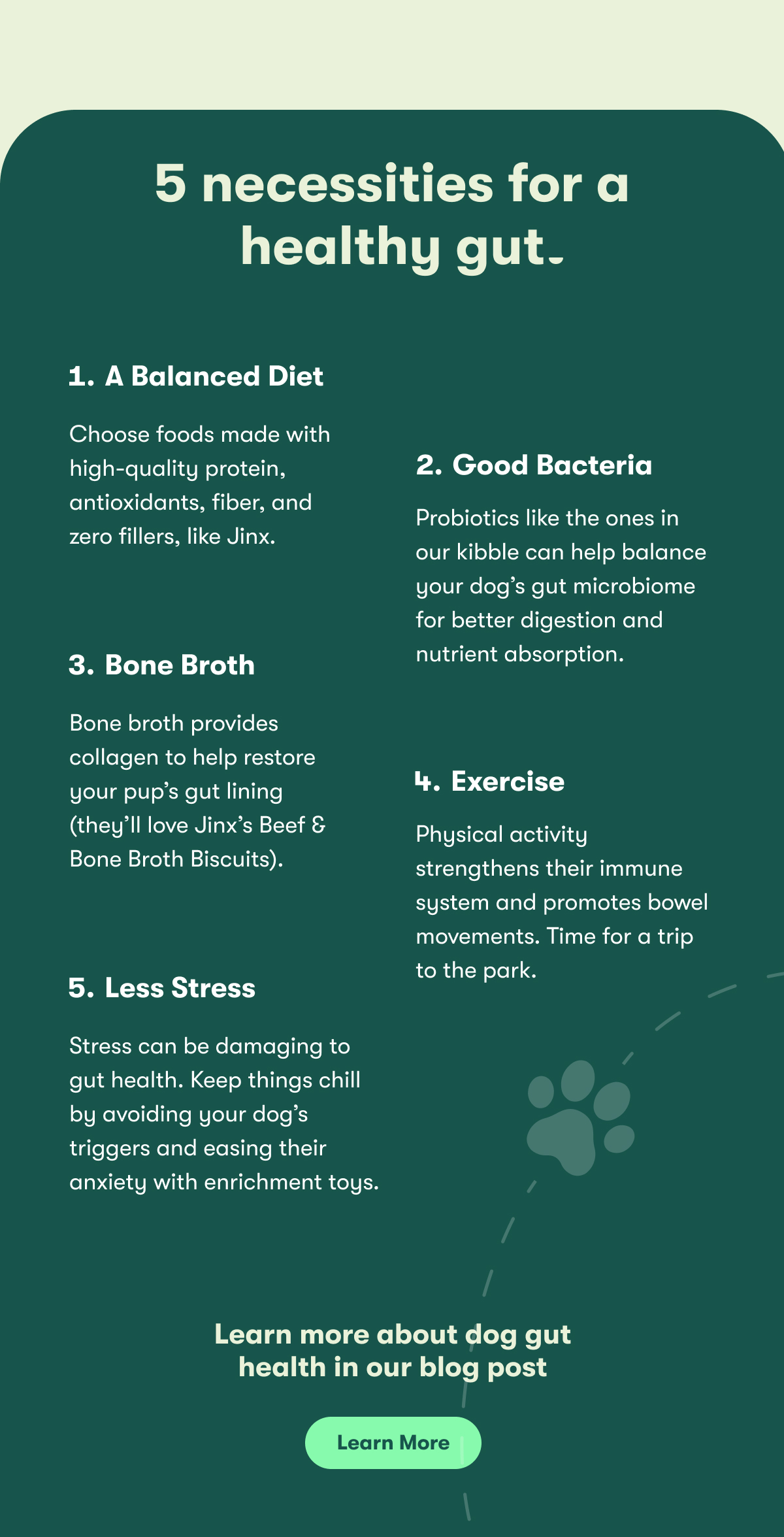 5 necessities for a healthy gut. 1 a balanced diet. choose foods made with high-quality protein, antioxidants, fiber, and zero fillers, like Jinx. 2 good bacteria. Probiotics like th eones in our kibble can help balance your dog's gut microbiome for better digestion and nutrient absorption. 3 bone broth. bone broth provides collagen to help restore your pup's gut lining (they'll love jinx's beef and bone broth biscuits. 4 evercise. physical activity strenghtens their immune system and promotes bowel movements. time for a trip to the park. 5 less stress. stress can be damaging to gut health. Keep thinks chill by avoiding your dog's triggers and easing their anxiety with enrichment toys. learn more about dog gut health in our blog post. lean more.