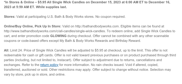 *In Stores & Online – $5.50 All Single Wick Candles on December 15, 2023 at 6:00 AM ET to December 16, 2023 at 5:59 AM ET. While supplies last.  Stores: Valid at participating U.S. Bath & Body Works stores. No coupon required.   Online/Buy Online, Pick Up In Store: Valid on http://bathandbodyworks.com. Eligible items can be found at http://www.bathandbodyworks.com/c/all-candles/single-wick-candles. To redeem online, add Single Wick Candles to cart, and enter promotion code GLOWING during checkout. Offer cannot be combined with any other scannable coupons or code-based offers except My Bath & Body Works Rewards and Birthday Reward.  All: Limit 24. Price of Single Wick Candles will be adjusted to $5.50 at checkout, up to the limit. This offer is not redeemable for cash
 or gift cards. Offer is not valid toward previous purchases or on product purchased through third parties (including, but not limited to, Instacart). Offer subject to adjustment due to returns, cancellations and exchanges. Refer to the return policy for more information. No rain checks issued. Void if altered, copied, transferred, auctioned or sold. Other restrictions may apply. Offer subject to change without notice. Selection may vary by store, pick up in store, and online.