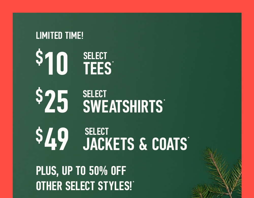 LIMITED TIME!
$10 SELECT TEES*
$25 SELECT SWEATSHIRTS*
$49 SELECT JACKETS & COATS*
Plus, Up to 50% Off Other Select Styles!*