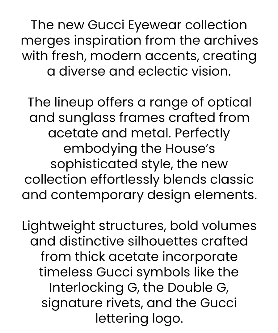 This week, we’re highlighting Gucci, a brand that continues to redefine modern luxury.  Under the vision of creative director Alessandro Michele, Gucci has reimagined fashion for the 21st century. Gucci’s eyewear collection embodies the brand’s commitment to quality and Italian craftsmanship.   Explore the collection today and experience the pinnacle of luxury eyewear with Gucci.