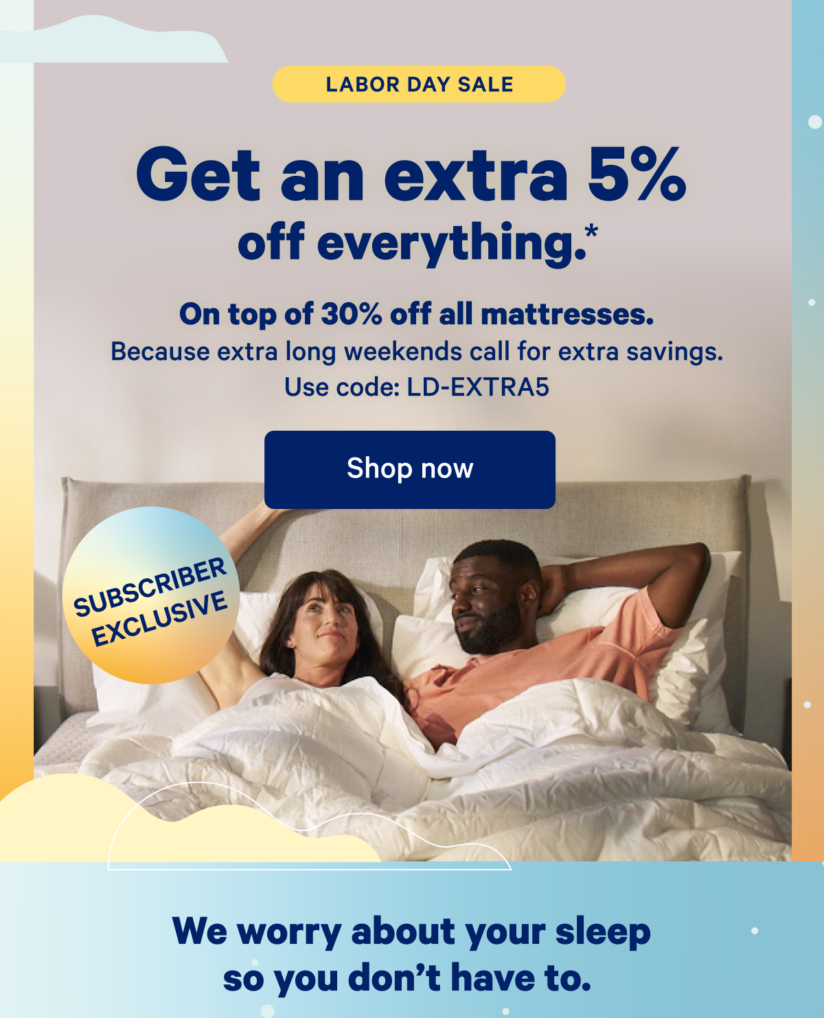 Labor Day Sale; Subscriber Exclusive; Get an extra 5% off everything.* On top of 30% off all mattresses. Because extra long weekends call for extra savings. Use code: LD-EXTRA5