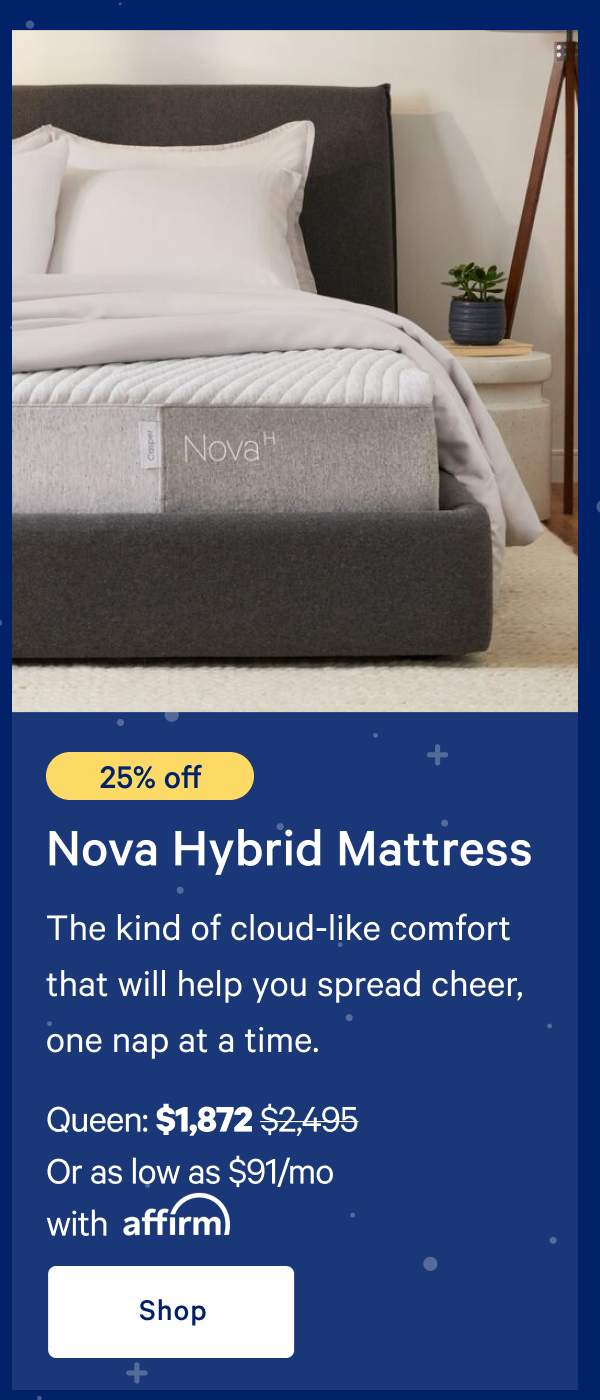 [25% off] >> Nova Hybrid Mattress >> The kind of cloud-like comfort that will help you spread cheer, one nap at a time. >> Queen: $1,872 ($2,495)  >> Or as low as $91/mo with affirm. >> Shop >> 