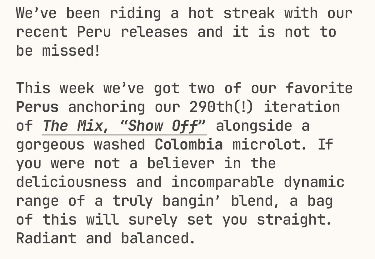 We’ve been riding a hot streak with our recent Peru releases and it is not to be missed!  This week we’ve got two of our favorite Perus anchoring our 290th(!) iteration of The Mix, “Show Off” alongside a gorgeous washed Colombia microlot. If you were not a believer in the deliciousness and incomparable dynamic range of a truly bangin’ blend, a bag of this will surely set you straight. Radiant and balanced.