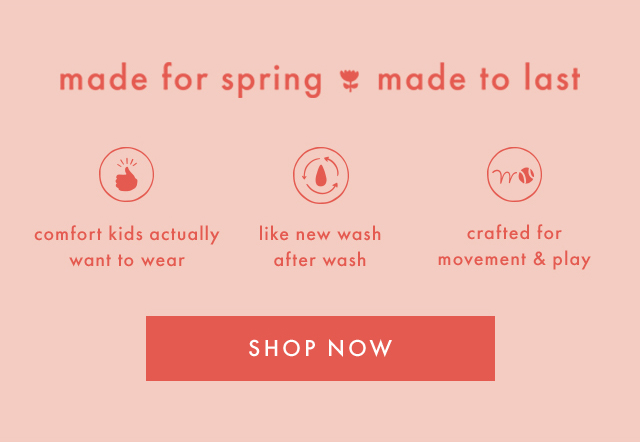 made for spring made to last | comfort kids actually want to wear | like new wash after wash | crafted for movement & play | SHOP NOW