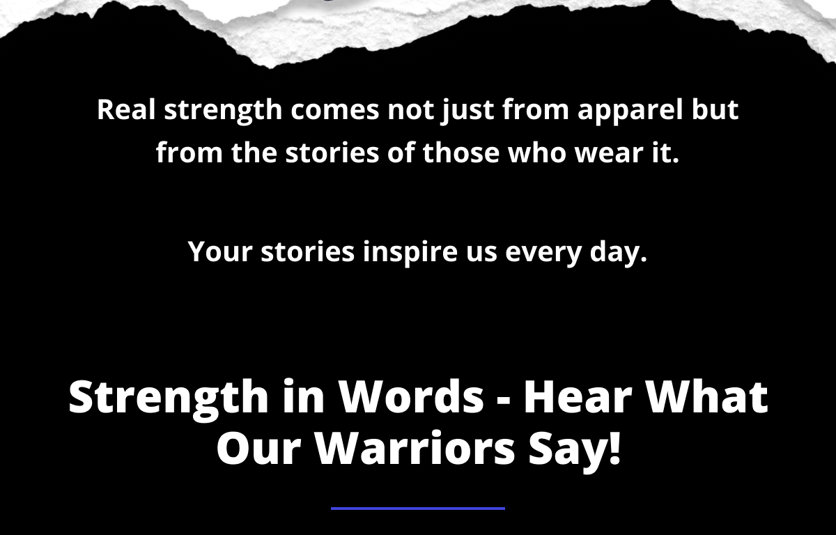 Real strength comes not just from apparel but from the stories of those who wear it.  Your stories inspire us every day. Strength in Words - Hear What Our Warriors Say!