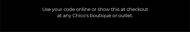 THE CHICO'S LIFE STARTS NOW!  20% OFF YOUR FULL-PRICE PURCHASE.  SAVE NOW.  EXCLUSIONS APPLY*  USE YOUR CODEE ONLINE OR SHOW THIS AT CHECKOUT AT ANY CHICO'S BOTIQUE OR OUTLET. 