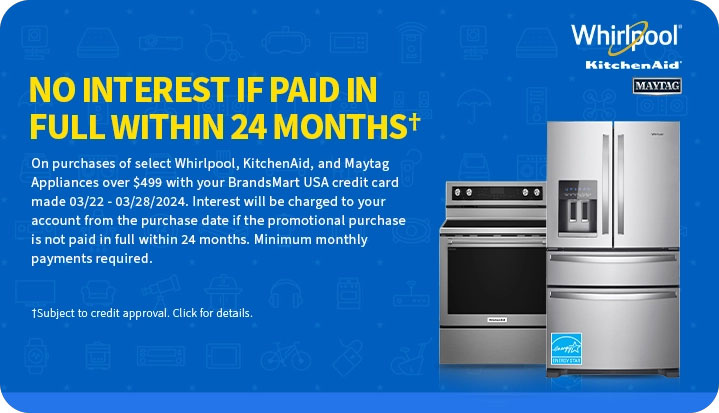 No interest if
 paid in full within 24 months† On purchases of select Whirlpool, KitchenAid & Maytag appliances over $499 with your BrandsMart USA credit card made today. Interest will be charged to your account from the purchase date if the promotional purchase is not paid in full within 24 months. Minimum monthly payments required. †Subject to credit approval. Click for details.