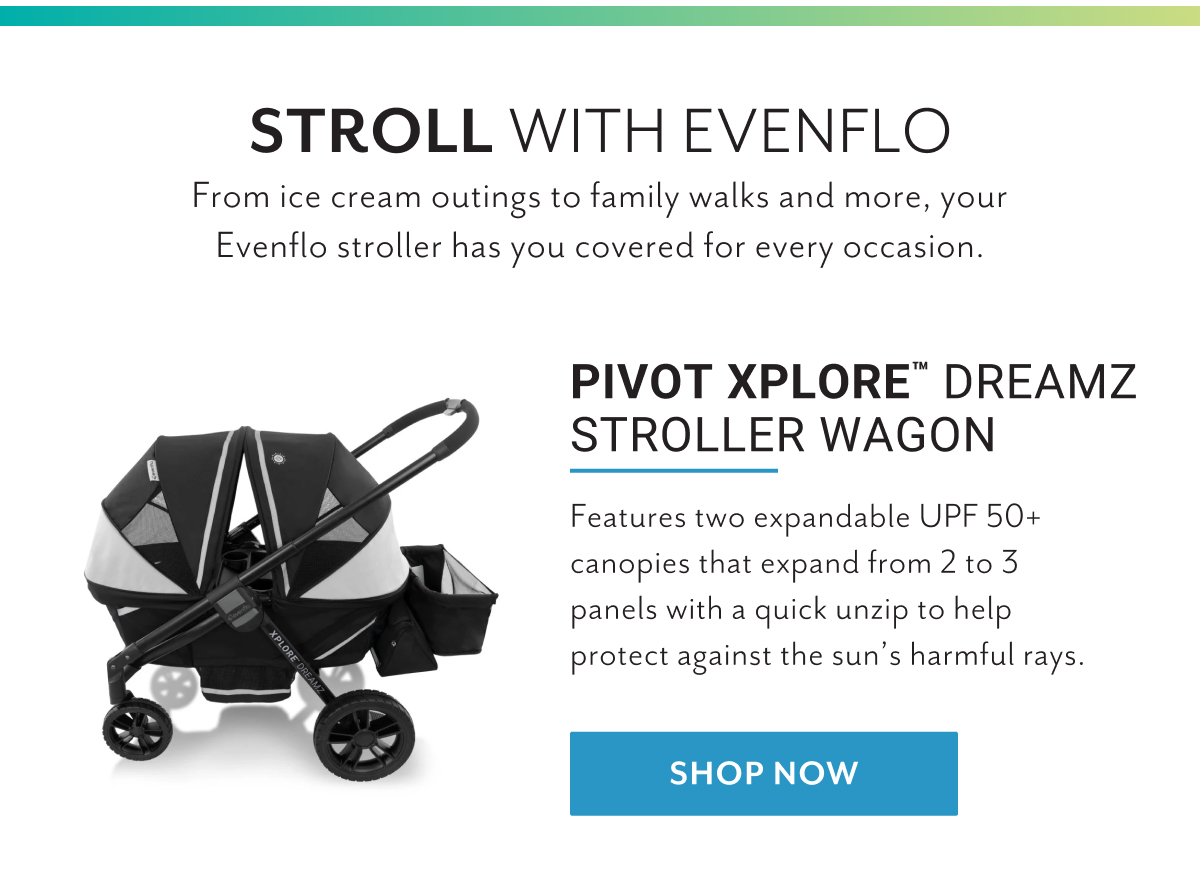 Stroll with Evenflo | From ice cream outings to family walks and more, your Evenflo stroller has you covered for every occasion. | Pivot Xplore Dreamz Stroller Wagon | Features two expandable UPF 50+ canopies that expand from 2 to 3 panels with a quick unzip to help protect against the sunâ€™s harmful rays. | Shop now