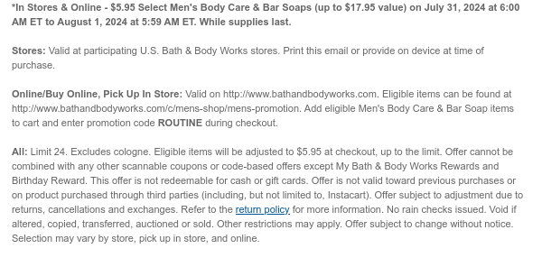 *In Stores & Online - $5.95 Select Men's Body Care & Bar Soaps (up to $17.95 value) on July 31, 2024 at 6:00 AM ET to August 1, 2024 at 5:59 AM ET. While supplies last.  Stores: Valid at participating U.S. Bath & Body Works stores. Print this email or provide on device at time of purchase.  Online/Buy Online, Pick Up In Store: Valid on http://www.bathandbodyworks.com. Eligible items can be found at http://www.bathandbodyworks.com/c/mens-shop/mens-promotion. Add eligible Men's Body Care & Bar Soap items to cart and enter promotion code ROUTINE during checkout.   All: Limit 24. Excludes cologne. Eligible items will be adjusted to $5.95 at checkout, up to the limit. Offer cannot be combined with any other scannable coupons or code-based offers except My Bath &
 Body Works Rewards and Birthday Reward. This offer is not redeemable for cash or gift cards. Offer is not valid toward previous purchases or on product purchased through third parties (including, but not limited to, Instacart). Offer subject to adjustment due to returns, cancellations and exchanges. Refer to the return policy for more information. No rain checks issued. Void if altered, copied, transferred, auctioned or sold. Other restrictions may apply. Offer subject to change without notice. Selection may vary by store, pick up in store, and online.