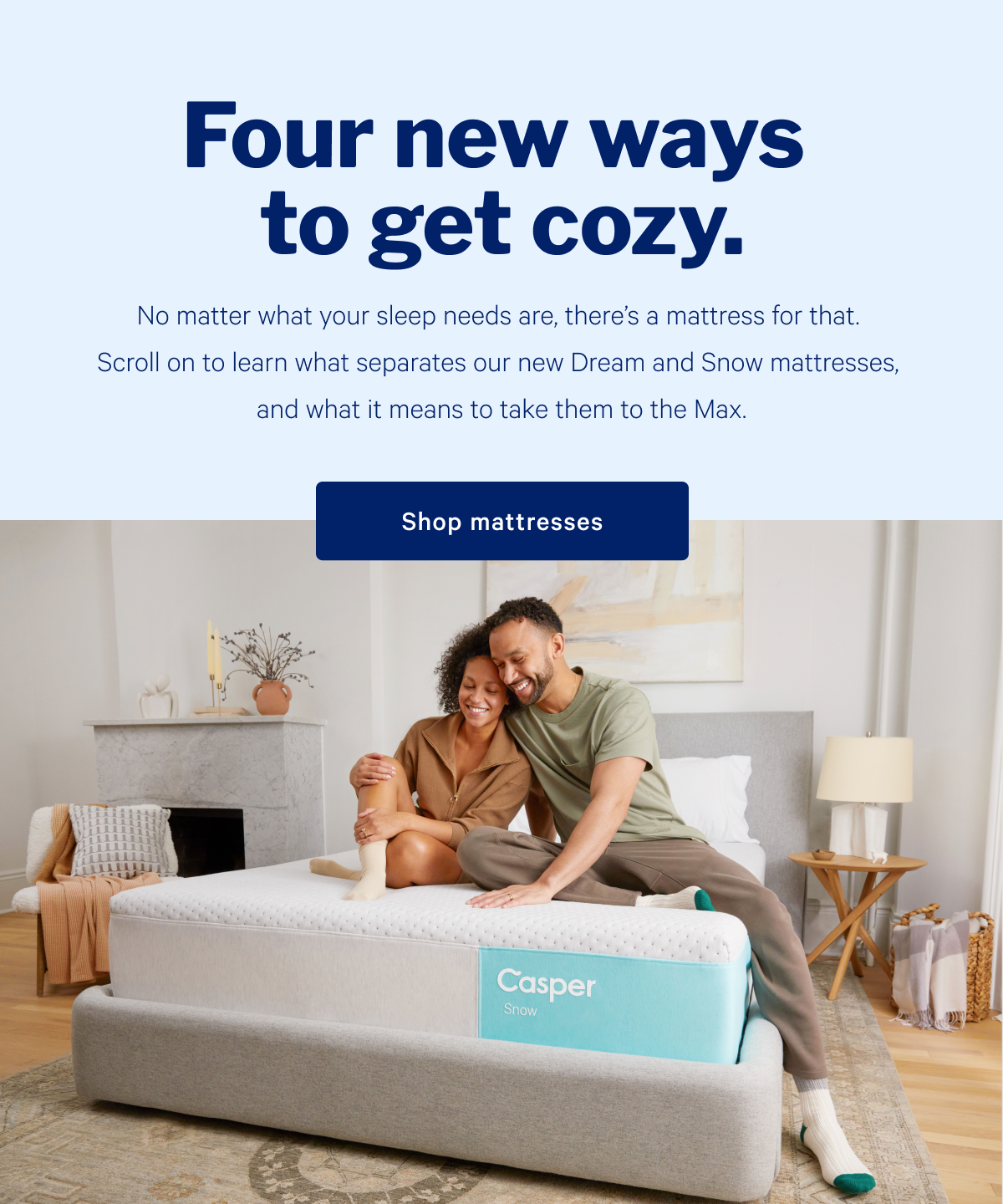 Four new ways to get cozy. >> No matter what your sleep needs are, thereâ€™s a mattress for that. Scroll on to learn what separates our new Dream and Snow mattresses, and what it means to take them to the Max. >> Shop mattresses >>