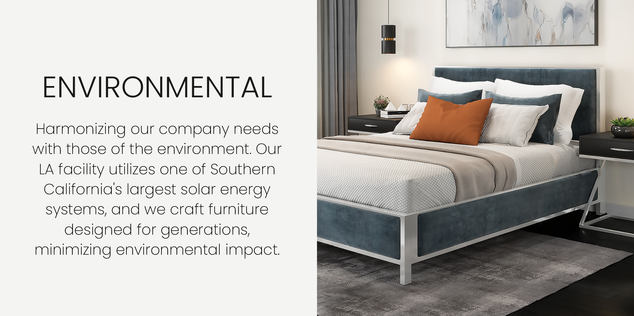 Harmonizing our company needs with those of the environment. Our LA facility utilizes one of Southern California's largest solar energy systems, and we craft furniture designed for generations, minimizing environmental impact. Featuring the Mae bed in Platinum Gray finish with Laguna Grey fabric.