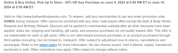 Online & Buy Online, Pick Up In Store - 25% Off Any Purchase on June 9, 2024 at 6:00 PM ET to June 10, 2024 at 5:59 AM ET.  Valid on http://www.bathandbodyworks.com. To redeem, add any merchandise to cart and enter promotion code GOBIG during checkout. Offer cannot be combined with any other code-based offers except My Bath & Body Works Rewards and Birthday Reward. Discount will be applied to merchandise subtotal after all other discounts have been applied. Sales tax, shipping and handling, gift cards, and previous purchases do not qualify toward offer. This offer is not redeemable for cash or gift cards. Offer is not valid toward previous purchases or on product purchased through third parties (including, but not limited to, Instacart). Offer subject to adjustment due
 to returns, cancellations and exchanges. Refer to the return policy for more information. No rain checks issued. Void if altered, copied, transferred, auctioned or sold. Other restrictions may apply. Offer subject to change without notice.