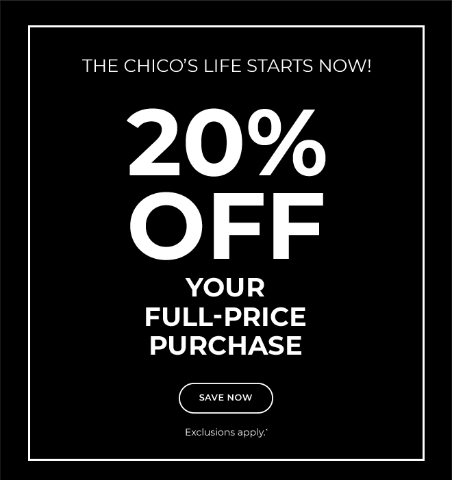 THE CHICO'S LIFE STARTS NOW!  20% OFF YOUR FULL-PRICE PURCHASE.  SAVE NOW.  EXCLUSIONS APPLY*  USE YOUR CODEE ONLINE OR SHOW THIS AT CHECKOUT AT ANY CHICO'S BOTIQUE OR OUTLET. 