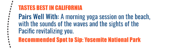 Tastes Best in California - Pairs well with: A morning yoga session on the beach, with the sounds of the waves and the sights of the Pacific revitalizing you. Recommended Spot to Sip: Yosemite National Park 