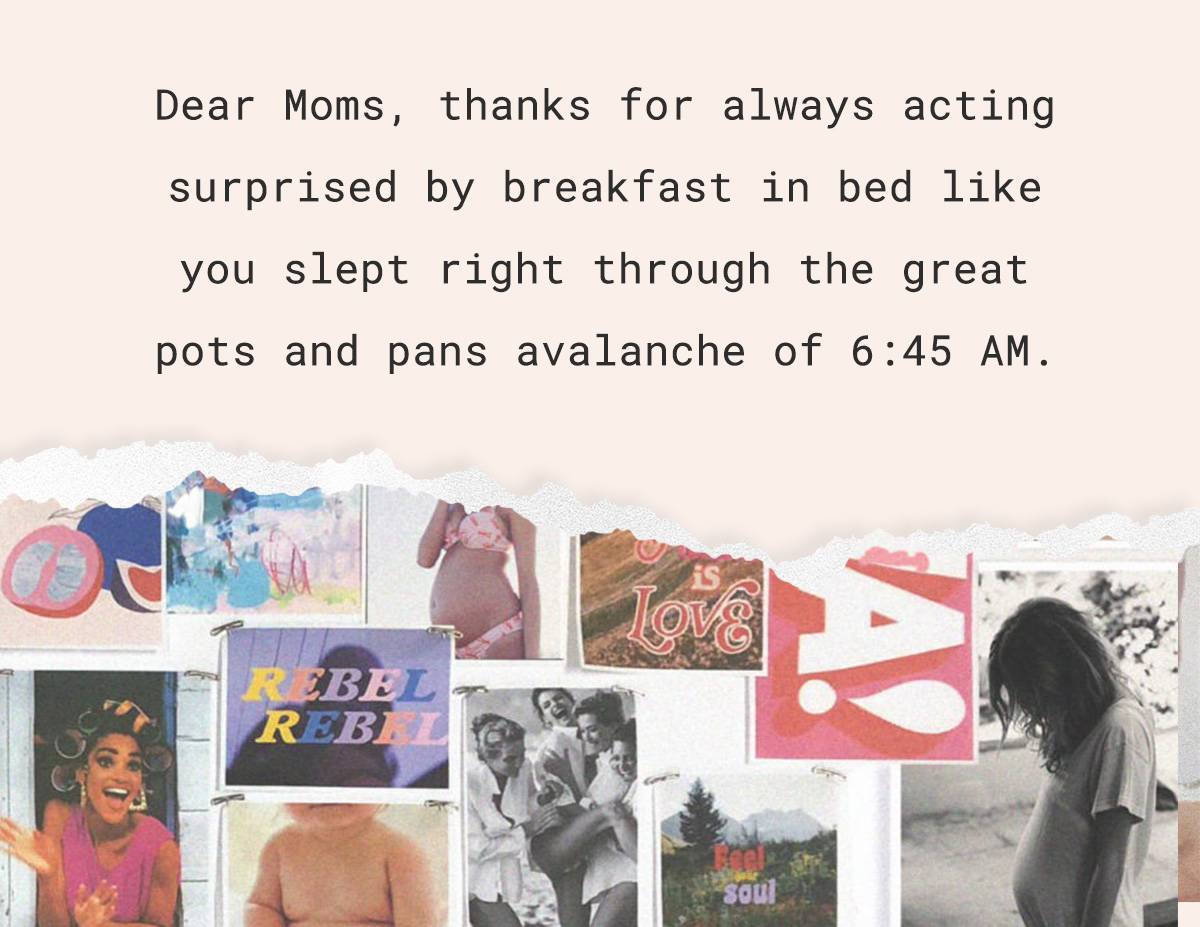 Dear Moms, thanks for always acting surprised by breakfast in bed like you slept right through the great pots and pans avalanche of 6:45 AM.