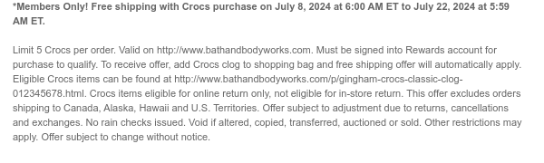 *Members Only! Free shipping with Crocs purchase on July 8, 2024 at 6:00 AM ET to July 22, 2024 at 5:59 AM ET.    Limit 5 Crocs per order. Valid on http://www.bathandbodyworks.com. Must be signed into Rewards account for purchase to qualify. To receive offer, add Crocs clog to shopping bag and free shipping offer will automatically apply. Eligible Crocs items can be found at http://www.bathandbodyworks.com/p/gingham-crocs-classic-clog-012345678.html. Crocs items eligible for online return only, not eligible for in-store return. This offer excludes orders shipping to Canada, Alaska, Hawaii and U.S. Territories. Offer subject to adjustment due to returns, cancellations and exchanges. No rain checks issued. Void if altered, copied, transferred, auctioned or sold. Other restrictions
 may apply. Offer subject to change without notice.