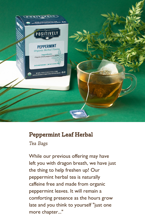 While our previous offering may have left you with dragon breath, we have just the thing to help freshen up! Our peppermint herbal tea is naturally caffeine free and made from organic peppermint leaves. It will remain a comforting presence as the hours grow late and you think to yourself "just one more chapter..."