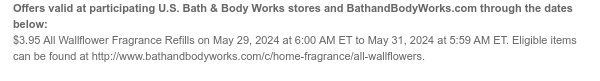 Offers valid at participating U.S. Bath & Body Works stores and BathandBodyWorks.com through the dates below: $3.95 All Wallflower Fragrance Refills on May 29, 2024 at 6:00 AM ET to May 31, 2024 at 5:59 AM ET. Eligible items can be found at http://www.bathandbodyworks.com/c/home-fragrance/all-wallflowers.