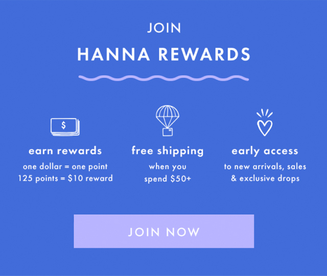 JOIN HANNA REWARDS | earn rewards | one dollar = one point |125 points = $10 reward | free shipping when you spend $50+ | early access to new arrivals, sales & exclusive drops | JOIN NOW