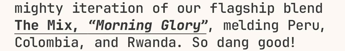 mighty iteration of our flagship blend The Mix, Morning Glory, melding Peru, Colombia, and Rwanda.
