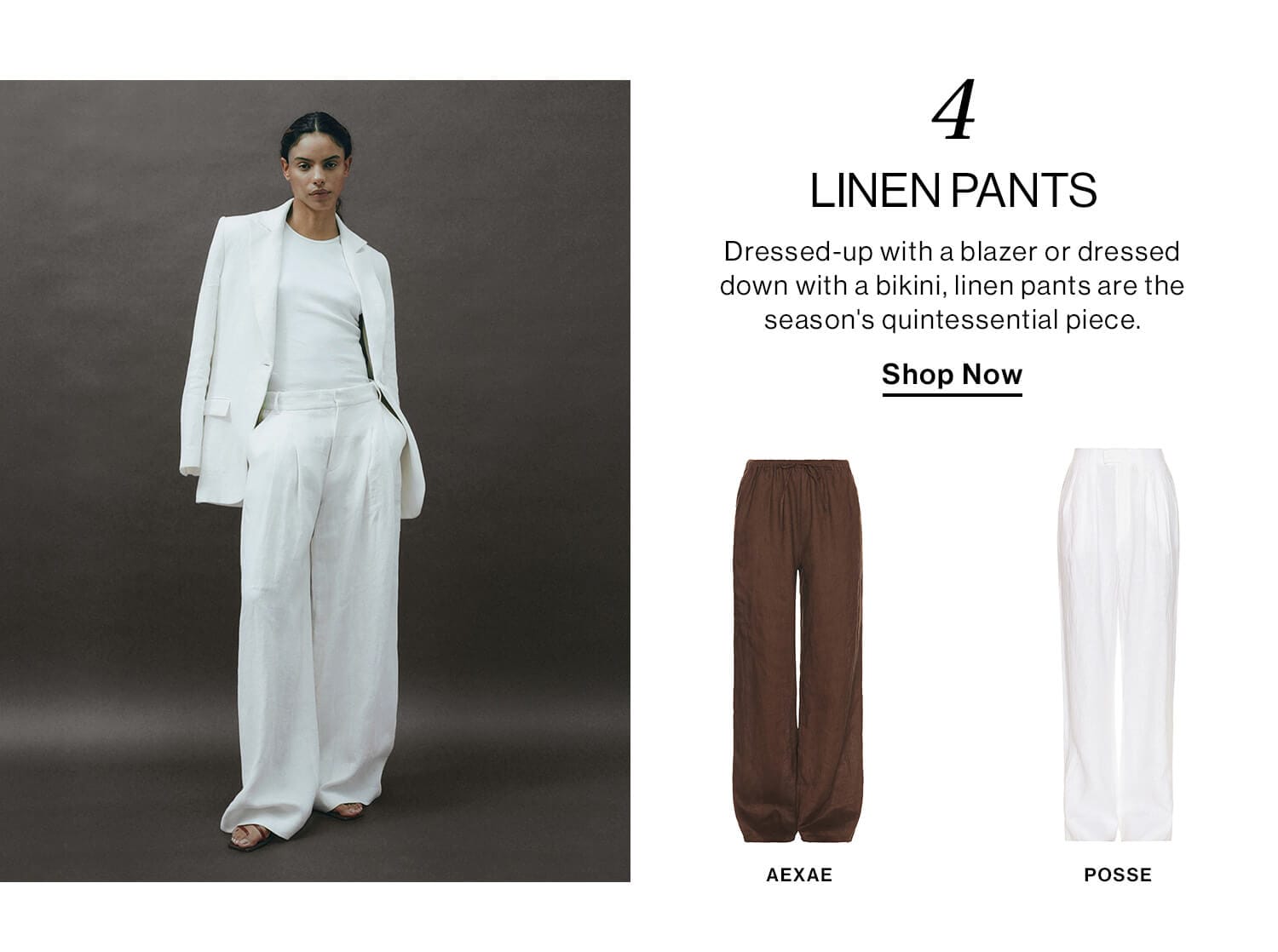 4: Linen Pants  DEK: Dressed-up with a blazer or dressed down with a bikini, linen pants are the season's quintessential piece.  CTA: Shop Now