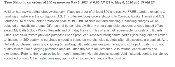 *Free Shipping on orders of $50 or more on May 2, 2024 at 6:00 AM ET to May 6, 2024 at 5:59 AM ET.   Valid on http://www.bathandbodyworks.com. Place an order of at least $50 and receive FREE standard shipping & handling anywhere in the contiguous U.S. This offer excludes orders shipping to Canada, Alaska, Hawaii and U.S. Territories. To redeem, enter promotion code MOMLOVE at checkout and shipping & handling charges will be adjusted on qualifying orders. Offer cannot be combined with any other scannable coupons or code-based offers except My Bath & Body Works Rewards and Birthday Reward. This offer is not redeemable for cash or gift cards. Offer is not valid toward previous purchases or on product purchased through third parties (including, but not limited to,
 Instacart). $50 qualifying purchase amount is based on merchandise subtotal after all discounts are applied. Auto-Refresh purchases, sales tax, shipping & handling, gift cards, previous purchases, and store pick up items do not qualify toward $50 qualifying purchase amount. Offer subject to adjustment due to returns, cancellations and exchanges. Refer to the return policy for more information. No rain checks issued. Void if altered, copied, transferred, auctioned or sold. Other restrictions may apply. Offer subject to change without notice.