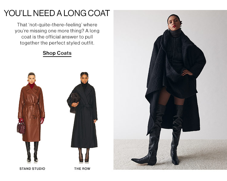 YOU’LL NEED A LONG COAT: That 'not-quite-there-feeling' where you're missing one more thing? A long coat is the official answer to pull together the perfect styled outfit. Shop Coats