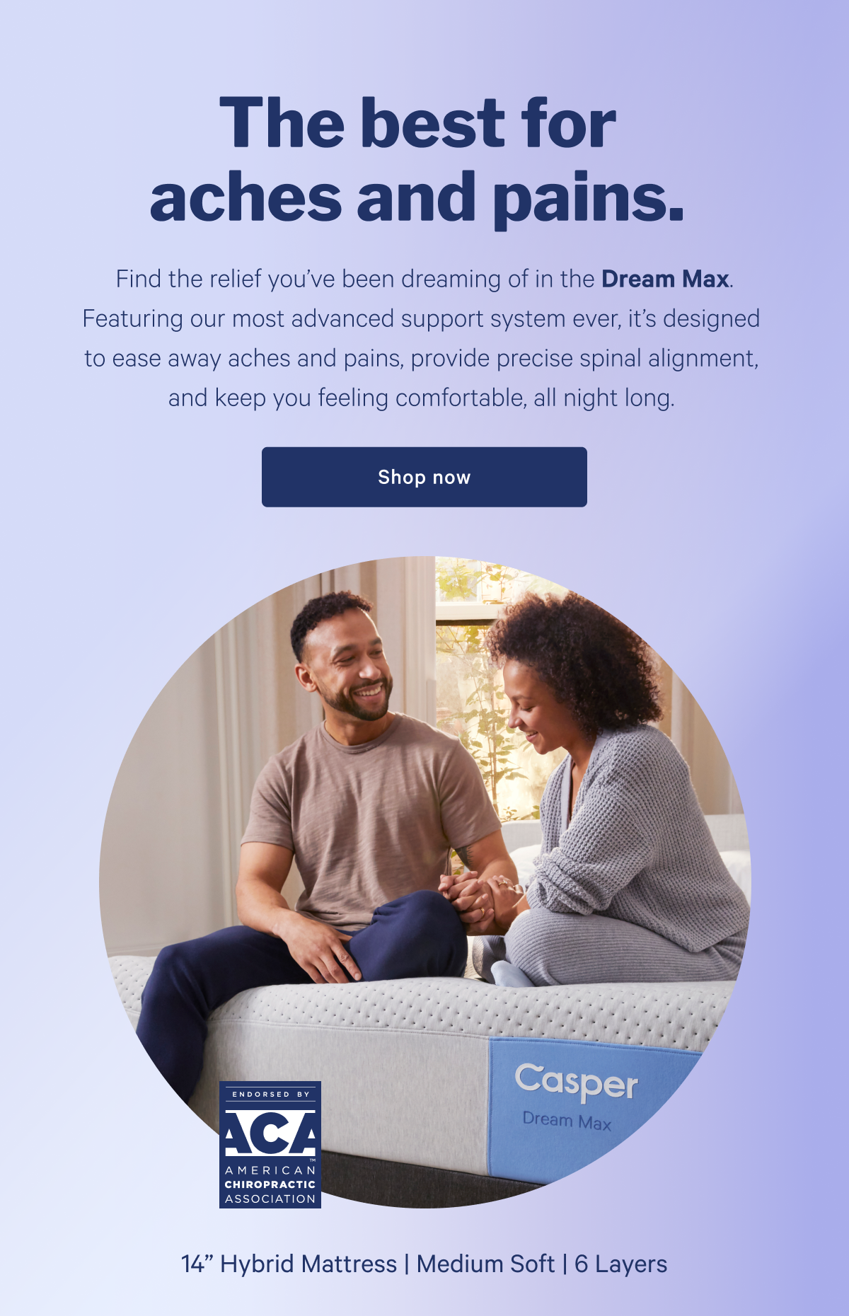 The best for aches and pains. >> Find the relief youâ€™ve been dreaming of in the Dream Max. Featuring our most advanced support system ever, itâ€™s designed to ease away aches and pains, provide precise spinal alignment, and keep you feeling comfortable, all night long. >> Shop now >>