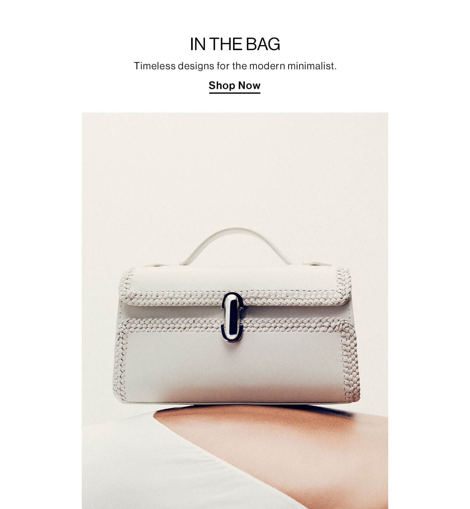 In The Bag  DEK: Timeless designs for the modern minimalist.  CTA: Shop Now