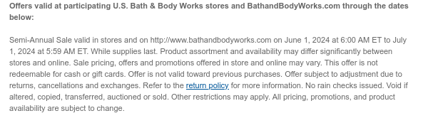 Offers valid at participating U.S. Bath & Body Works stores and BathandBodyWorks.com through the dates below:   Semi-Annual Sale valid in stores and on http://www.bathandbodyworks.com on June 1, 2024 at 6:00 AM ET to July 1, 2024 at 5:59 AM ET. While supplies last. Product assortment and availability may differ significantly between stores and online. Sale pricing, offers and promotions offered in store and online may vary. This offer is not redeemable for cash or gift cards. Offer is not valid toward previous purchases. Offer subject to adjustment due to returns, cancellations and exchanges. Refer to the return policy for more information. No rain checks issued. Void if altered, copied, transferred, auctioned or sold. Other restrictions may apply. All pricing, promotions,
 and product availability are subject to change.