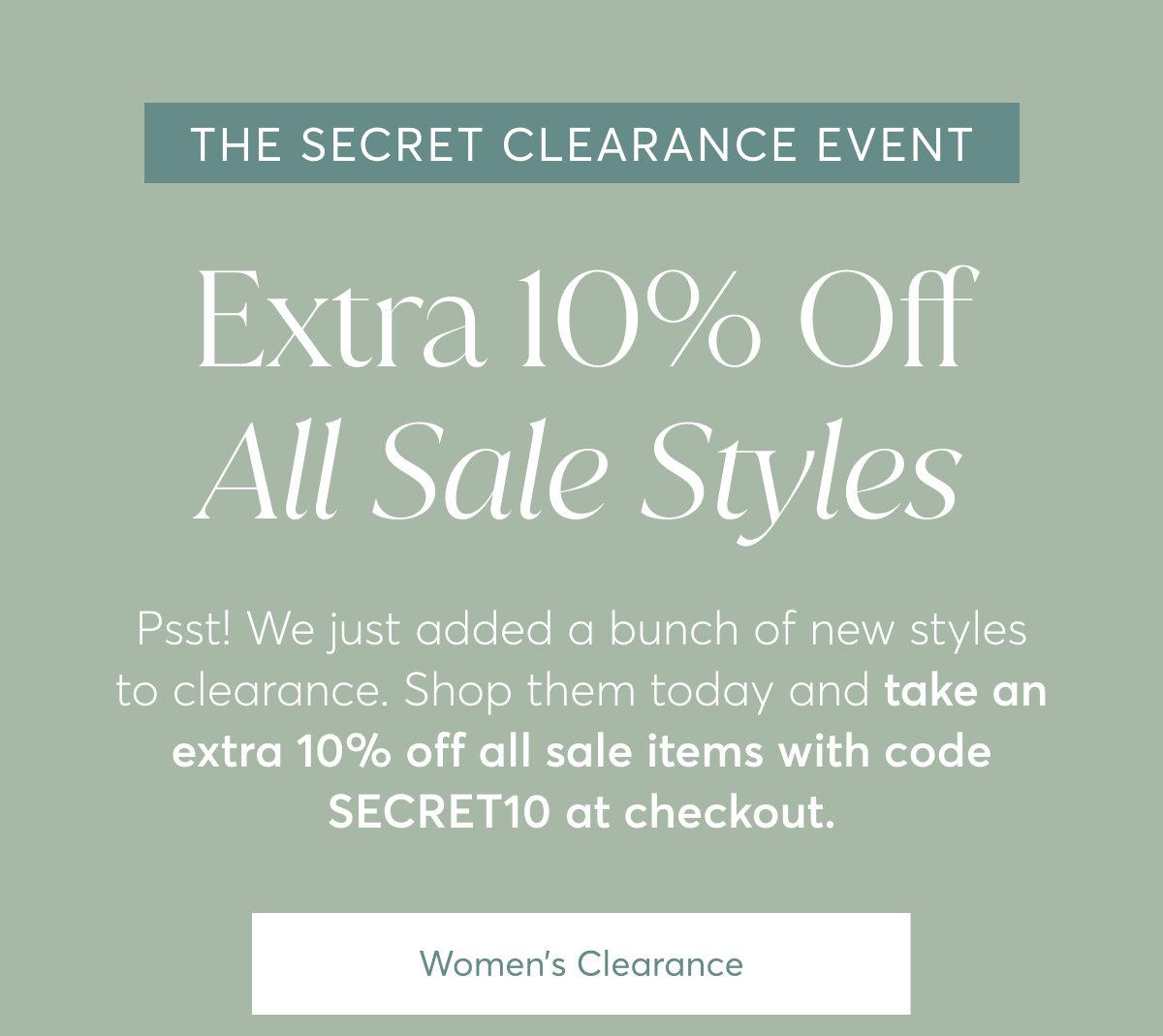 The Secret Clearance Event: Extra 10% Off All Sale Styles - Psst! We just added a bunch of new styles to clearance. Shop them today and take an extra 10% off all sale items with code SECRET10 at checkout. Women's Clearance