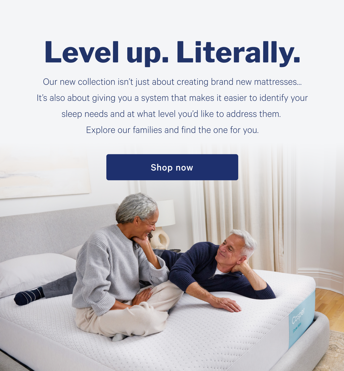 Level up. Literally. >> Our new collection isnâ€™t just about creating brand new mattressesâ€¦ Itâ€™s also about giving you a system that makes it easier to identify your sleep needs and at what level youâ€™d like to address them. Explore our families and find the one for you. >> Shop now >>