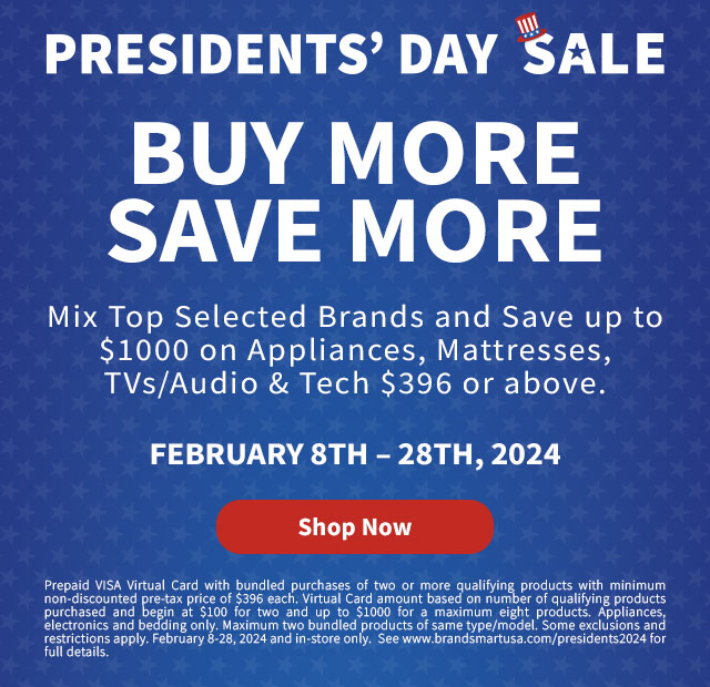 Buy More Save
 More. Mix Top Selected Brands and Save up to $1000 on Appliances $396 and above. February 8th - 28th, 2024. Prepaid VISA Virtual Card with bundled purchases of two or more qualifying products with minimum non-discounted pre-tax price of $396 each. Virtual Card amount based on number of qualifying products purchased and begin at $100 for two and up to $1000 for a maximum eight products. Appliances, electronics and bedding only. Maximum two bundled products of same type/model. Some exclusions and restrictions apply. February 8-28, 2024 and in-store only. See www.brandsmartusa.com/presidents2024 for full details. Shop Now.