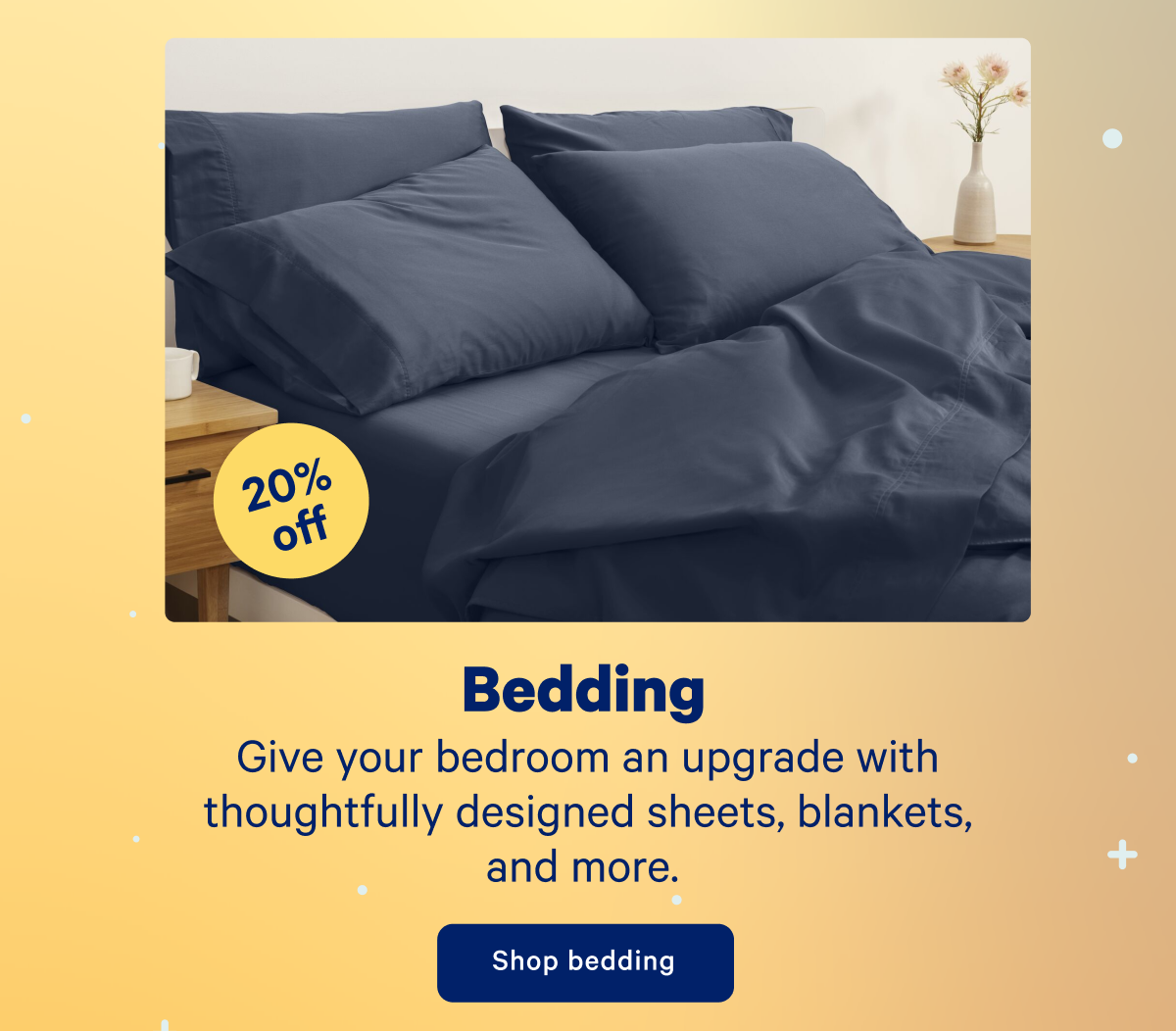 20% off Bedding; Give your bedroom an upgrade with thoughtfully designed sheets, blankets, and more.