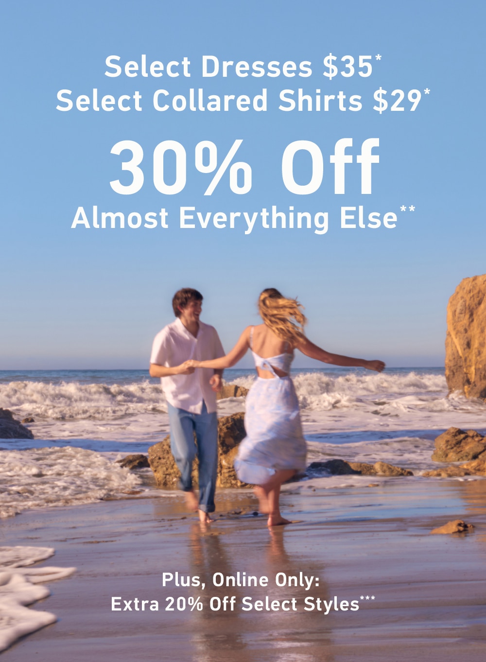 Select Dresses
$35*

 Select Collared Shirts
$29*

30% Off Almost Everything Else**

Plus, Online Only:

Extra 20% Off Select Styles***
