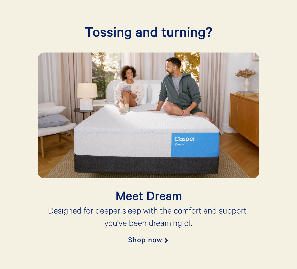 Tossing and turning? >> Meet Dream >> Designed for deeper sleep with the comfort and support you've been dreaming of. >> Shop now >>