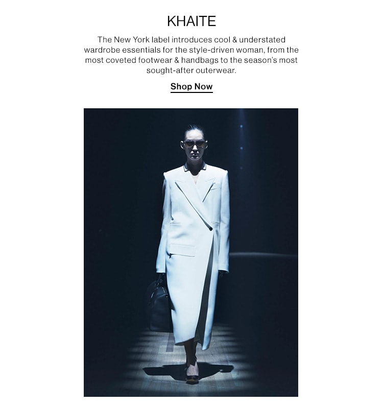 KHAITE. The New York label introduces cool & understated wardrobe essentials for the style-driven woman, from the most coveted footwear & handbags to the season’s most sought-after outerwear. Shop Now