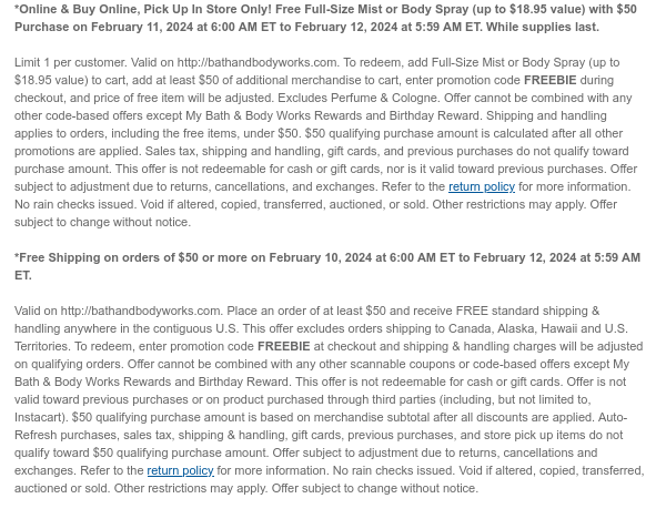 *Online & Buy Online, Pick Up In Store Only! Free Full-Size Mist or Body Spray (up to $18.95 value) with $50 Purchase on February 11, 2024 at 6:00 AM ET to February 12, 2024 at 5:59 AM ET. While supplies last.  Limit 1 per customer. Valid on http://bathandbodyworks.com. To redeem, add Full-Size Mist or Body Spray to cart, enter promotion code FREEBIE during checkout, and price of free item will be adjusted. Excludes Perfume & Cologne. Offer cannot be combined with any other code-based offers except My Bath & Body Works Rewards and Birthday Reward. Shipping and handling applies to orders, including the free item. This offer is not redeemable for cash or gift cards. Offer is not valid on product purchased through third parties (including, but not limited to,
 Instacart). Offer subject to adjustment due to returns, cancellations, and exchanges. Refer to the return policy for more information. No rain checks issued. Void if altered, copied, transferred, auctioned, or sold. Other restrictions may apply. Offer subject to change without notice.    *Free Shipping on orders of $50 or more on February 11, 2024 at 6:00 AM ET to February 12, 2024 at 5:59 AM ET.   Valid on http://bathandbodyworks.com. Place an order of at least $50 and receive FREE standard shipping & handling anywhere in the contiguous U.S. This offer excludes orders shipping to Canada, Alaska, Hawaii and U.S. Territories. To redeem, enter promotion code FREEBIE at checkout and shipping & handling charges will be adjusted on qualifying orders. Offer cannot be combined with any
 other scannable coupons or code-based offers except My Bath & Body Works Rewards and Birthday Reward. This offer is not redeemable for cash or gift cards. Offer is not valid toward previous purchases or on product purchased through third parties (including, but not limited to, Instacart). $50 qualifying purchase amount is based on merchandise subtotal after all discounts are applied. Auto-Refresh purchases, sales tax, shipping & handling, gift cards, previous purchases, and store pick up items do not qualify toward $50 qualifying purchase amount. Offer subject to adjustment due to returns, cancellations and exchanges. Refer to the return policy for more information. No rain checks issued. Void if altered, copied, transferred, auctioned or sold. Other restrictions may apply. Offer
 subject to change without notice.