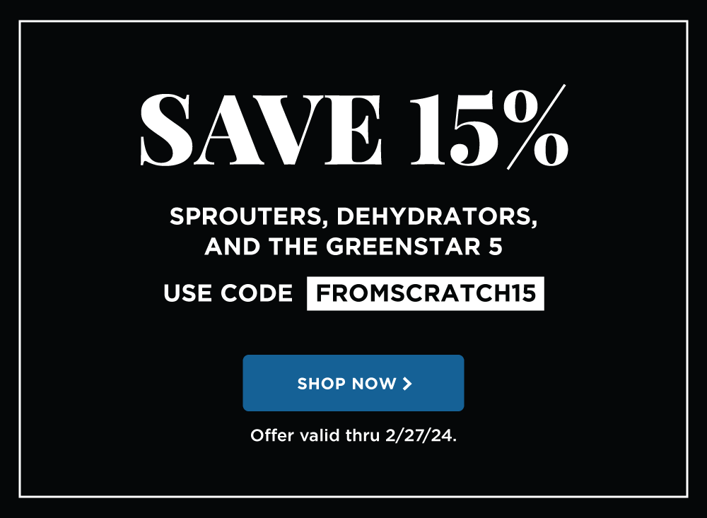 SAVE 15% on Sprouters, Dehydrators, and the Greenstar 5. Use code FROMSCRATCH15. Offer valid thru 2/27/24.