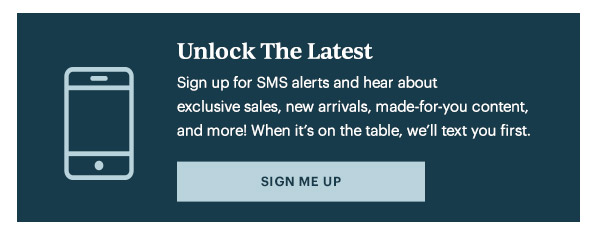 Unlock The Latest  Sign up for SMS alerts and hear about exclusive sales, new arrivals, made-for-you content, and more! When it's on the table, we'll text you first.   [SIGN ME UP]