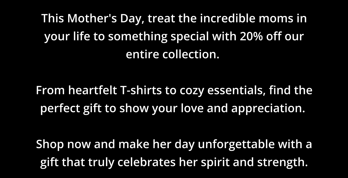 This Mother's Day, treat the incredible moms in your life to something special with 20% off our entire collection.   From heartfelt T-shirts to cozy essentials, find the perfect gift to show your love and appreciation.   Shop now and make her day unforgettable with a gift that truly celebrates her spirit and strength.