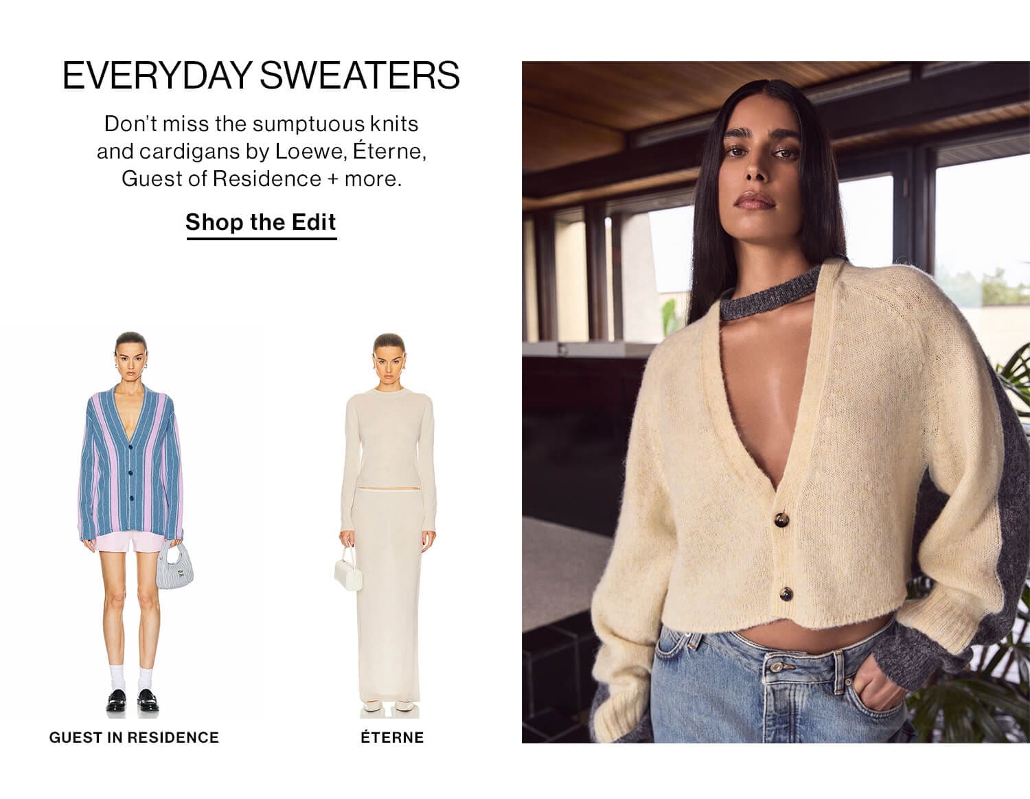 EVERYDAY SWEATERS DEK: Don’t miss the sumptuous knits and cardigans by Loewe, Éterne, Guest of Residence + more. CTA: Shop Knits