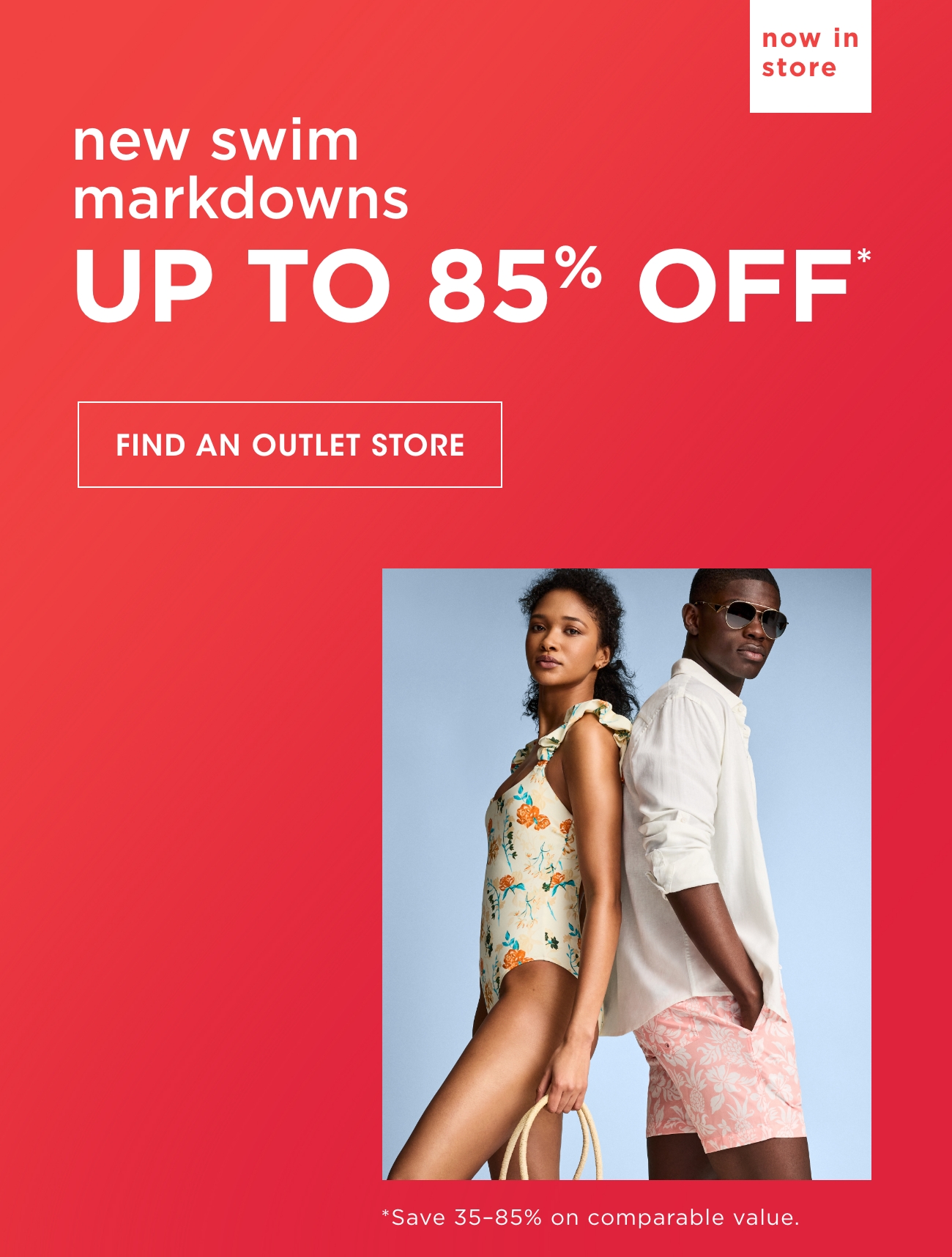 now in store | new swim markdowns | UP TO 85% OFF* |  FIND AN OUTLET STORE | *Save 35-85% 0n comparable value