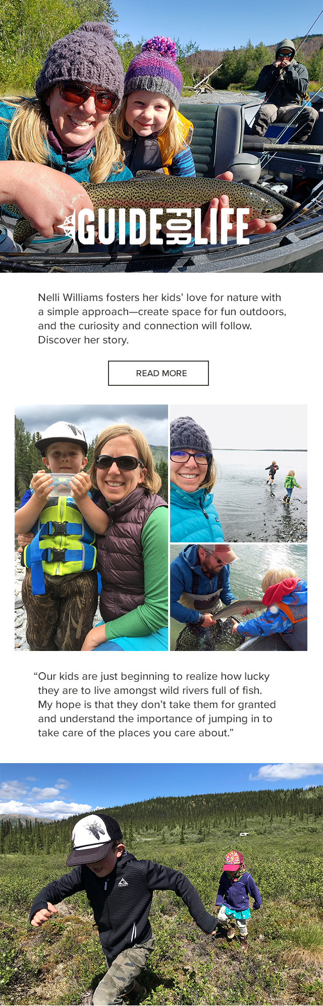 Guide for Life Nelli Williams fosters her kids' love for nature with a simple approach—create space for fun outdoors, and the curiosity and connection will follow. Discover her story. 'Our kids are just beginning to realize how lucky they are to live amongst wild rivers full of fish. My hope is that they don’t take them for granted and understand the importance of jumping in to take care of the places you care about.' Motherhood's An Adventure Say Thanks To Your Guide, Mentor & North Star