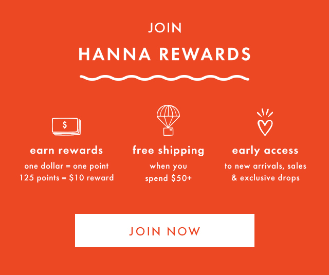 JOIN HANNA REWARDS | earn rewards | one dollar = one point | 125 points = $10 reward | free shipping when you spend $50+ | early access to new arrivals, sales & exclusive drops | JOIN NOW