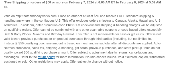 *Free Shipping on orders of $50 or more on February 7, 2024 at 6:00 AM ET to February 8, 2024 at 5:59 AM ET.  Valid on http://bathandbodyworks.com. Place an order of at least $50 and receive FREE standard shipping & handling anywhere in the contiguous U.S. This offer excludes orders shipping to Canada, Alaska, Hawaii and U.S. Territories. To redeem, enter promotion code FRESH at checkout and shipping & handling charges will be adjusted on qualifying orders. Offer cannot be combined with any other scannable coupons or code-based offers except My Bath & Body Works Rewards and Birthday Reward. This offer is not redeemable for cash or gift cards. Offer is not valid toward previous purchases or on product purchased through third parties (including, but not limited to,
 Instacart). $50 qualifying purchase amount is based on merchandise subtotal after all discounts are applied. Auto-Refresh purchases, sales tax, shipping & handling, gift cards, previous purchases, and store pick up items do not qualify toward $50 qualifying purchase amount. Offer subject to adjustment due to returns, cancellations and exchanges. Refer to the return policy for more information. No rain checks issued. Void if altered, copied, transferred, auctioned or sold. Other restrictions may apply. Offer subject to change without notice.