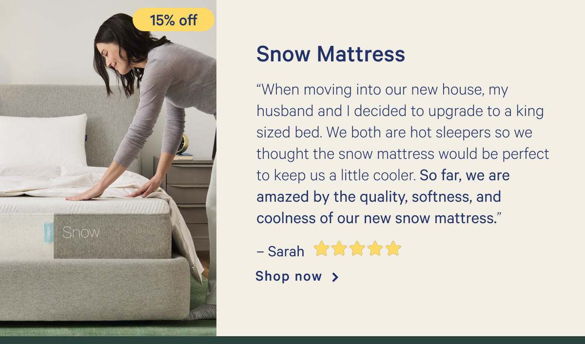 Snow Mattress >> â€œWhen moving into our new house, my husband and I decided to upgrade to a king sized bed. We both are hot sleepers so we thought the snow mattress would be perfect to keep us a little cooler. So far, we are amazed by the quality, softness, and coolness of our new snow mattress.â€ - Sarah < 5 stars> >> Shop now >>