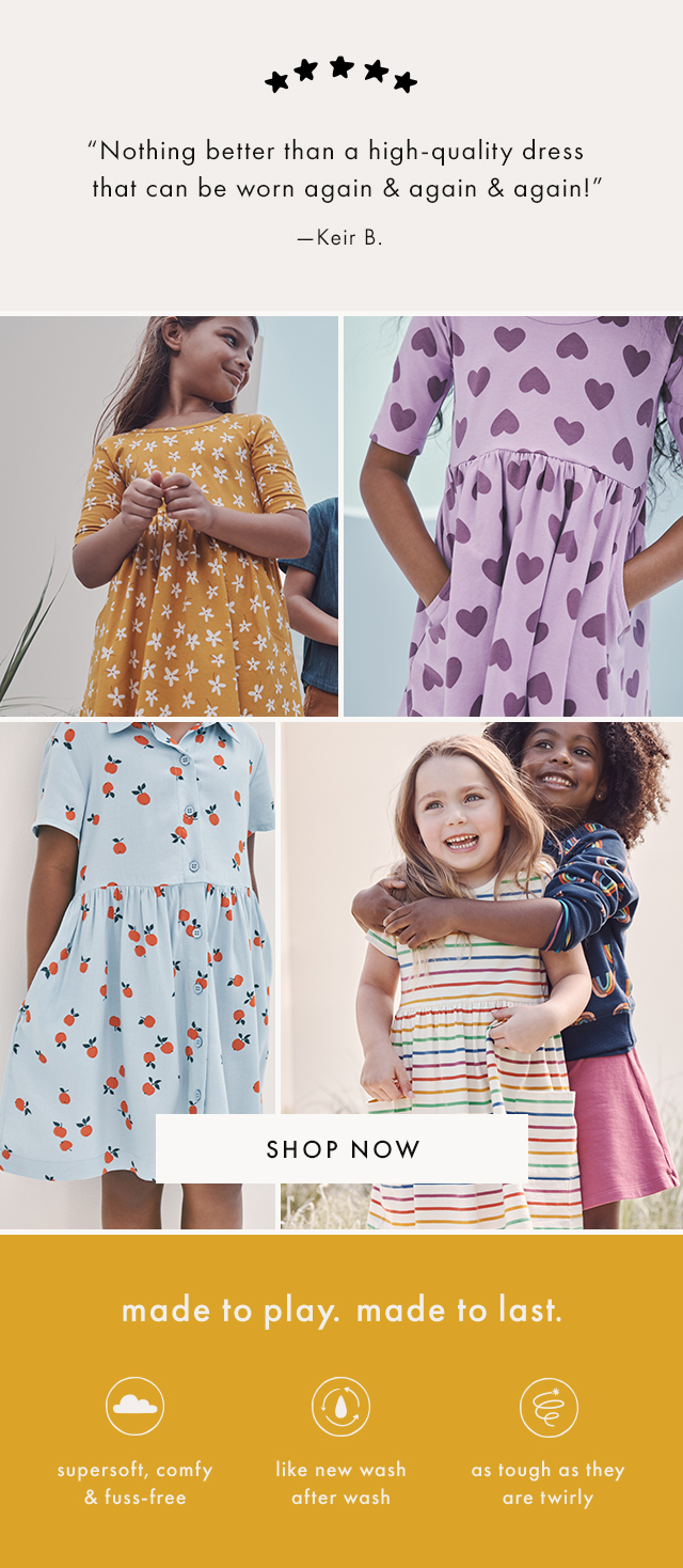 "Nothing better than a high-quality dress that can be worn again & again & again!" -Keir B. | SHOP NOW | made to play. made to last. | supersoft, comfy & fuss-free | like new wash after wash | as tough as they are twirly