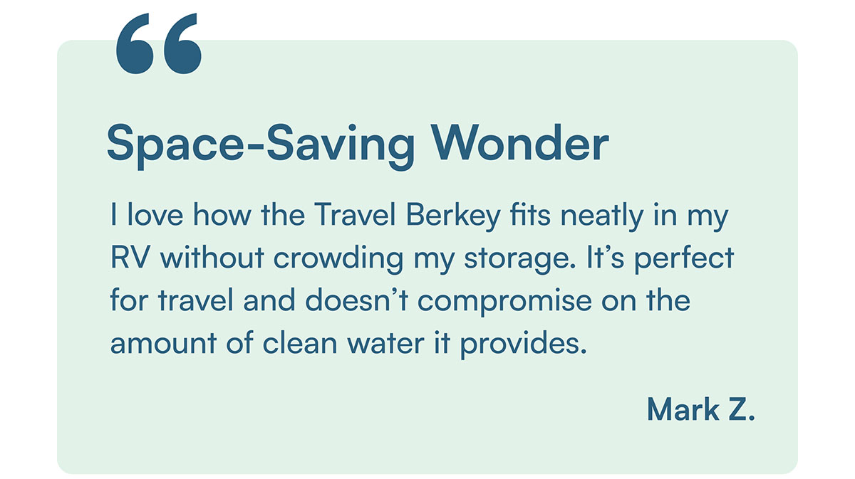 "I love how the Travel Berkey fits neatly in my RV without crowding my storage. It’s perfect for travel and doesn’t compromise on the amount of clean water it provides." - Mark Z